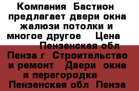  Компания «Бастион» предлагает двери,окна,жалюзи,потолки и многое другое! › Цена ­ 10 000 - Пензенская обл., Пенза г. Строительство и ремонт » Двери, окна и перегородки   . Пензенская обл.,Пенза г.